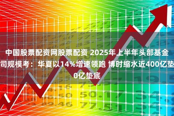 中国股票配资网股票配资 2025年上半年头部基金公司规模考：华夏以14%增速领跑 博时缩水近400亿垫底