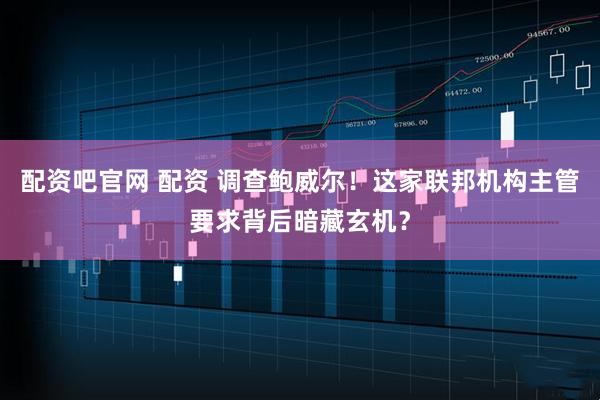 配资吧官网 配资 调查鲍威尔！这家联邦机构主管要求背后暗藏玄机？