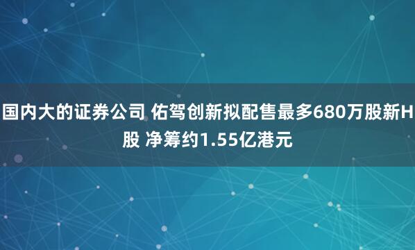 国内大的证券公司 佑驾创新拟配售最多680万股新H股 净筹约1.55亿港元