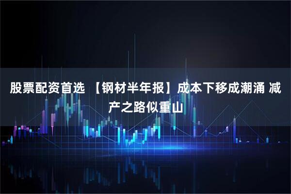 股票配资首选 【钢材半年报】成本下移成潮涌 减产之路似重山