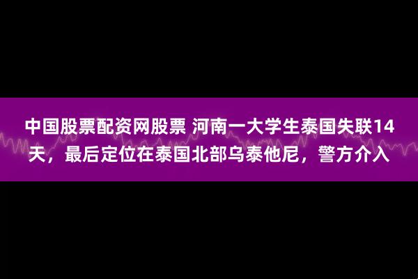 中国股票配资网股票 河南一大学生泰国失联14天，最后定位在泰国北部乌泰他尼，警方介入