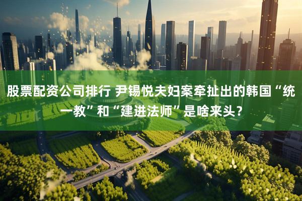 股票配资公司排行 尹锡悦夫妇案牵扯出的韩国“统一教”和“建进法师”是啥来头？