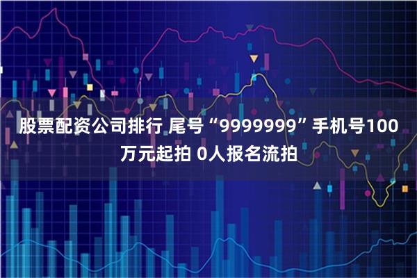 股票配资公司排行 尾号“9999999”手机号100万元起拍 0人报名流拍
