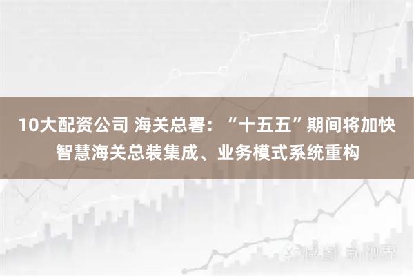 10大配资公司 海关总署：“十五五”期间将加快智慧海关总装集成、业务模式系统重构