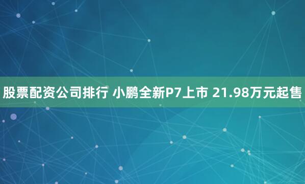 股票配资公司排行 小鹏全新P7上市 21.98万元起售