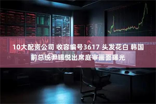 10大配资公司 收容编号3617 头发花白 韩国前总统尹锡悦出席庭审画面曝光