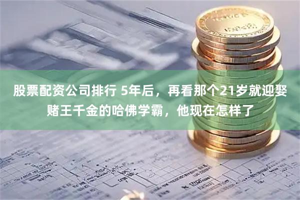 股票配资公司排行 5年后，再看那个21岁就迎娶赌王千金的哈佛学霸，他现在怎样了