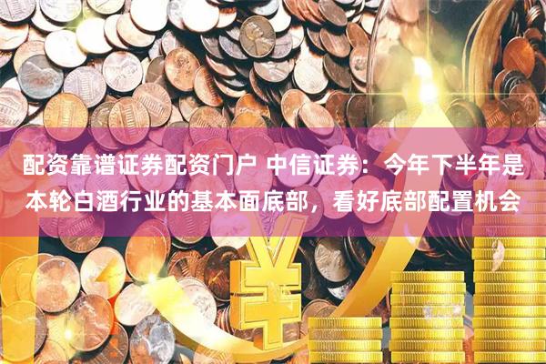 配资靠谱证券配资门户 中信证券：今年下半年是本轮白酒行业的基本面底部，看好底部配置机会