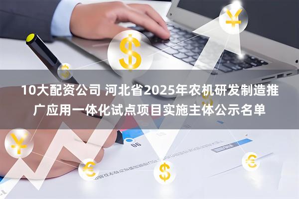 10大配资公司 河北省2025年农机研发制造推广应用一体化试点项目实施主体公示名单