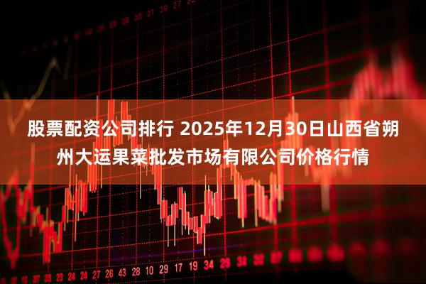股票配资公司排行 2025年12月30日山西省朔州大运果菜批发市场有限公司价格行情