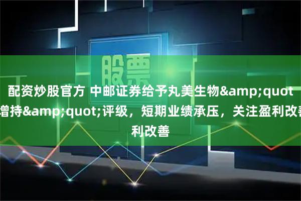配资炒股官方 中邮证券给予丸美生物"增持"评级，短期业绩承压，关注盈利改善