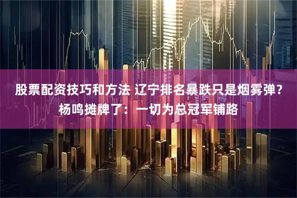 股票配资技巧和方法 辽宁排名暴跌只是烟雾弹？杨鸣摊牌了：一切为总冠军铺路