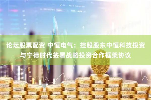 论坛股票配资 中恒电气：控股股东中恒科技投资与宁德时代签署战略投资合作框架协议