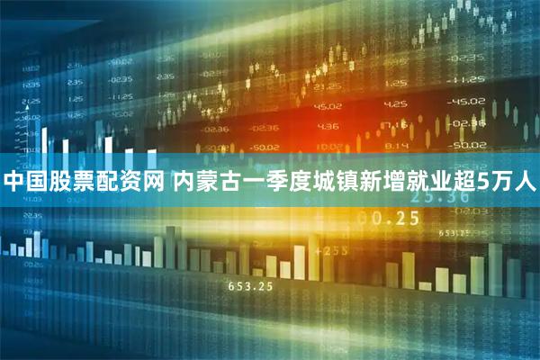 中国股票配资网 内蒙古一季度城镇新增就业超5万人