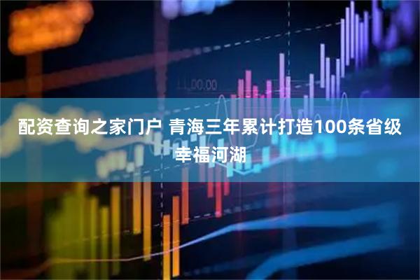 配资查询之家门户 青海三年累计打造100条省级幸福河湖