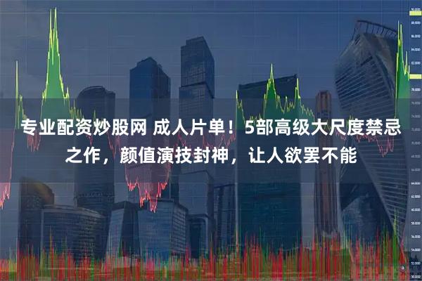 专业配资炒股网 成人片单！5部高级大尺度禁忌之作，颜值演技封神，让人欲罢不能