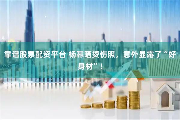 靠谱股票配资平台 杨幂晒烫伤照，意外显露了“好身材”！