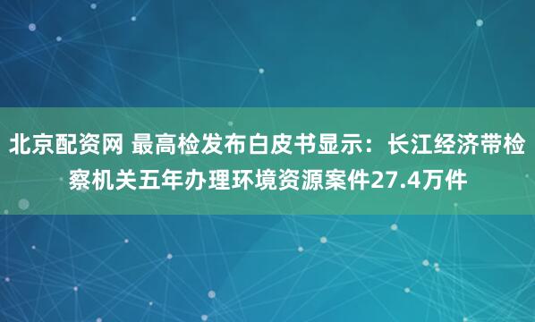 北京配资网 最高检发布白皮书显示：长江经济带检察机关五年办理环境资源案件27.4万件