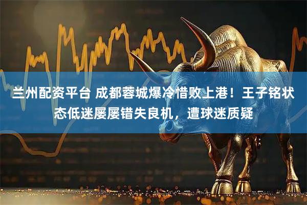 兰州配资平台 成都蓉城爆冷惜败上港！王子铭状态低迷屡屡错失良机，遭球迷质疑