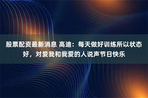 股票配资最新消息 高迪：每天做好训练所以状态好，对爱我和我爱的人说声节日快乐