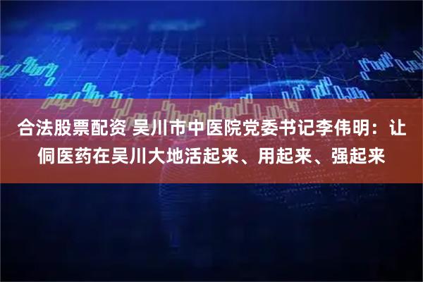 合法股票配资 吴川市中医院党委书记李伟明：让侗医药在吴川大地活起来、用起来、强起来