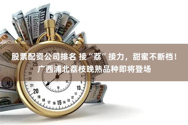 股票配资公司排名 接“荔”接力，甜蜜不断档！广西浦北荔枝晚熟品种即将登场
