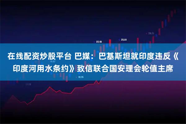 在线配资炒股平台 巴媒：巴基斯坦就印度违反《印度河用水条约》致信联合国安理会轮值主席