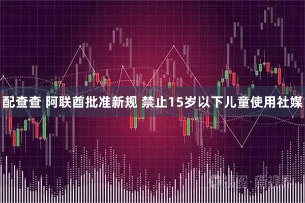 配查查 阿联酋批准新规 禁止15岁以下儿童使用社媒