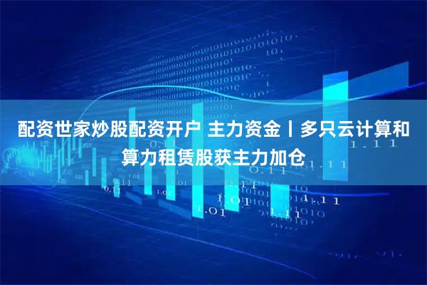 配资世家炒股配资开户 主力资金丨多只云计算和算力租赁股获主力加仓